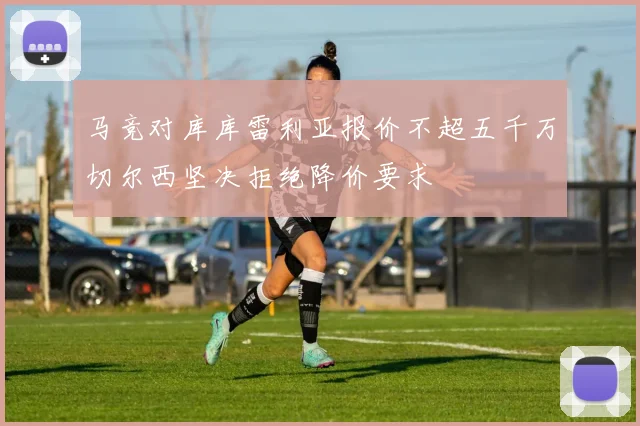 马竞对库库雷利亚报价不超五千万切尔西坚决拒绝降价要求