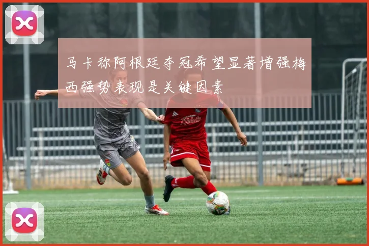 马卡称阿根廷夺冠希望显著增强梅西强势表现是关键因素
