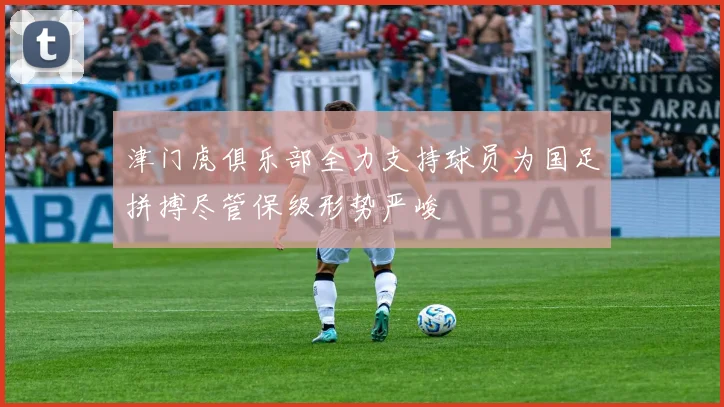 津门虎俱乐部全力支持球员为国足拼搏尽管保级形势严峻