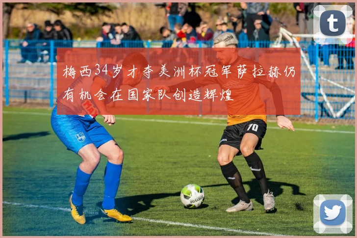梅西34岁才夺美洲杯冠军萨拉赫仍有机会在国家队创造辉煌