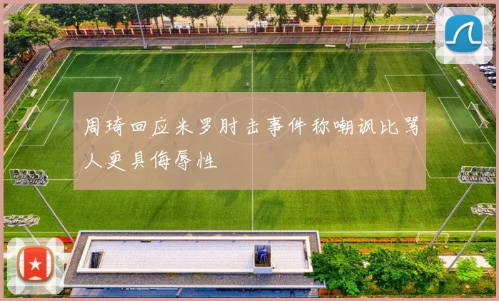 周琦回应米罗肘击事件称嘲讽比骂人更具侮辱性
