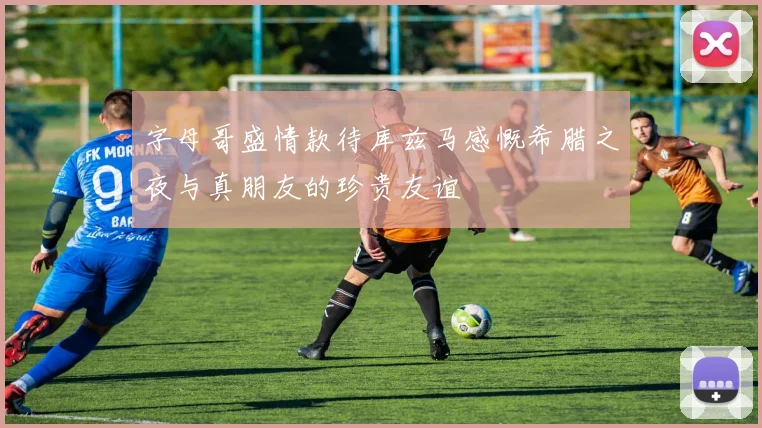 字母哥盛情款待库兹马感慨希腊之夜与真朋友的珍贵友谊