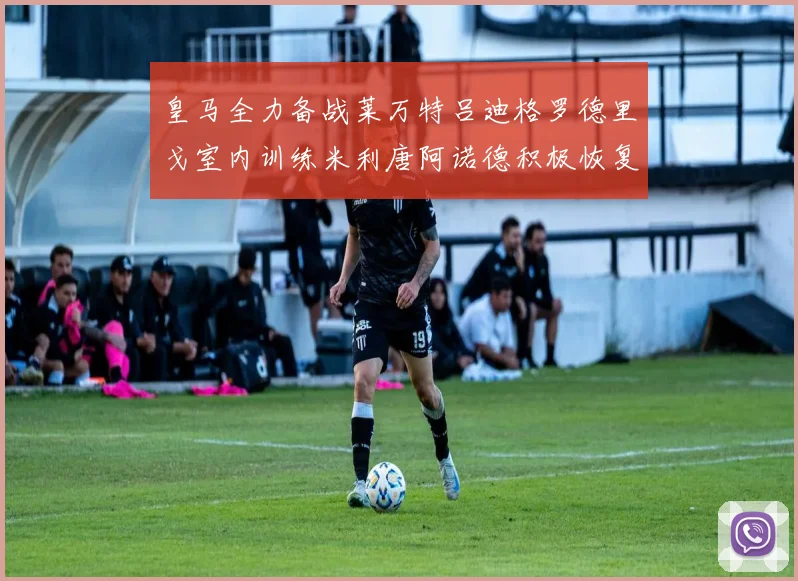 皇马全力备战莱万特吕迪格罗德里戈室内训练米利唐阿诺德积极恢复状态