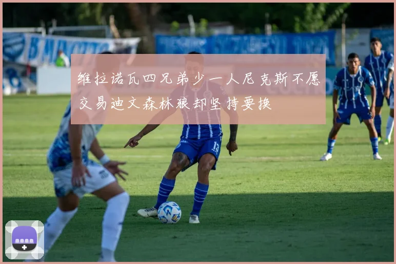 维拉诺瓦四兄弟少一人尼克斯不愿交易迪文森林狼却坚持要换