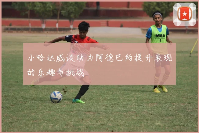 小哈达威谈助力阿德巴约提升表现的乐趣与挑战