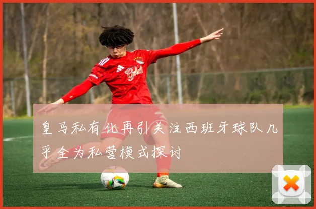 皇马私有化再引关注西班牙球队几乎全为私营模式探讨