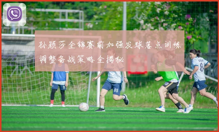 孙颖莎全锦赛前加强发球落点训练调整备战策略全揭秘