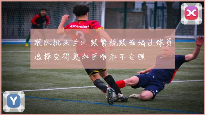跟队批米兰：频繁视频面试让球员选择变得更加困难和不合理