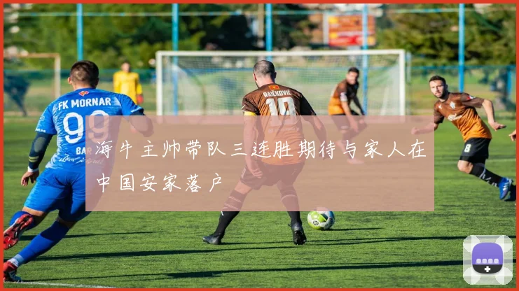 海牛主帅带队三连胜期待与家人在中国安家落户