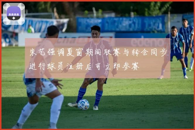 朱艺强调夏窗期间联赛与转会同步进行球员注册后可立即参赛