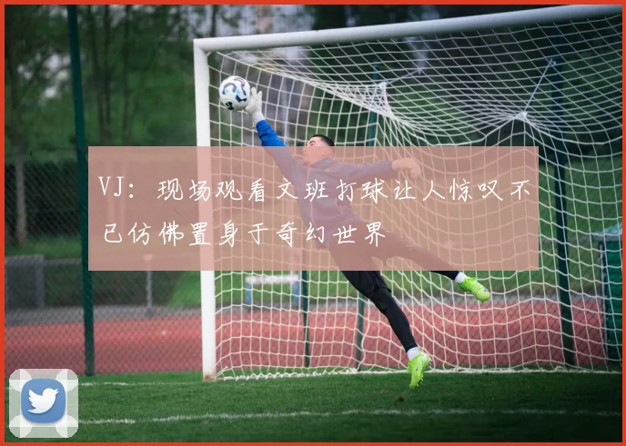 VJ：现场观看文班打球让人惊叹不已仿佛置身于奇幻世界