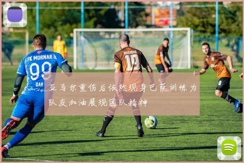 亚马尔重伤后依然现身巴萨训练为队友加油展现团队精神