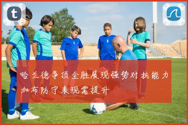 哈兰德争顶全胜展现强势对抗能力加布防守表现需提升