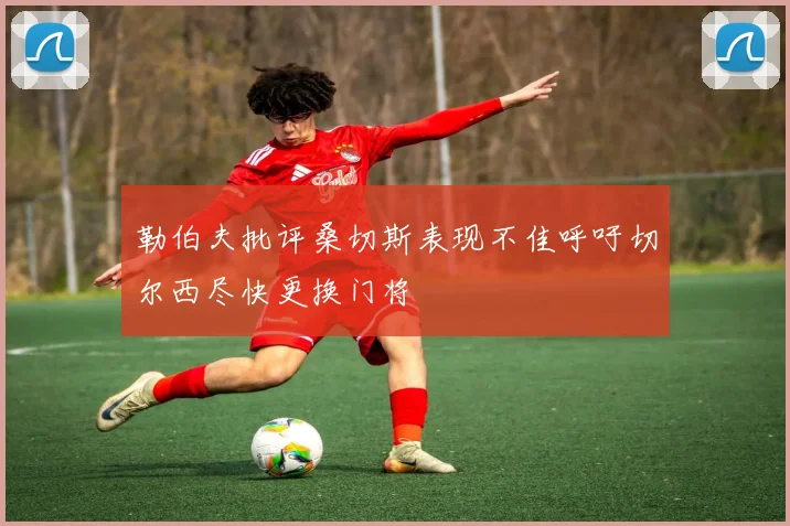 勒伯夫批评桑切斯表现不佳呼吁切尔西尽快更换门将