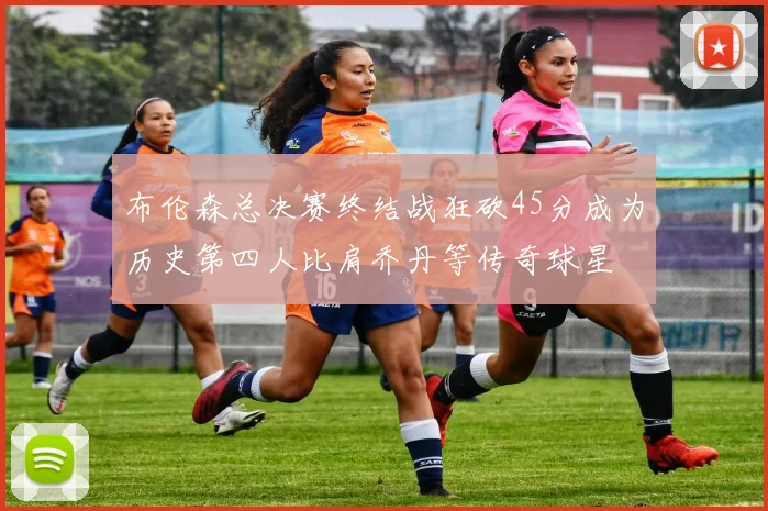 布伦森总决赛终结战狂砍45分成为历史第四人比肩乔丹等传奇球星