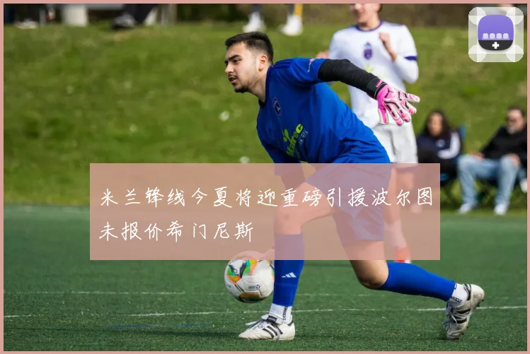 米兰锋线今夏将迎重磅引援波尔图未报价希门尼斯