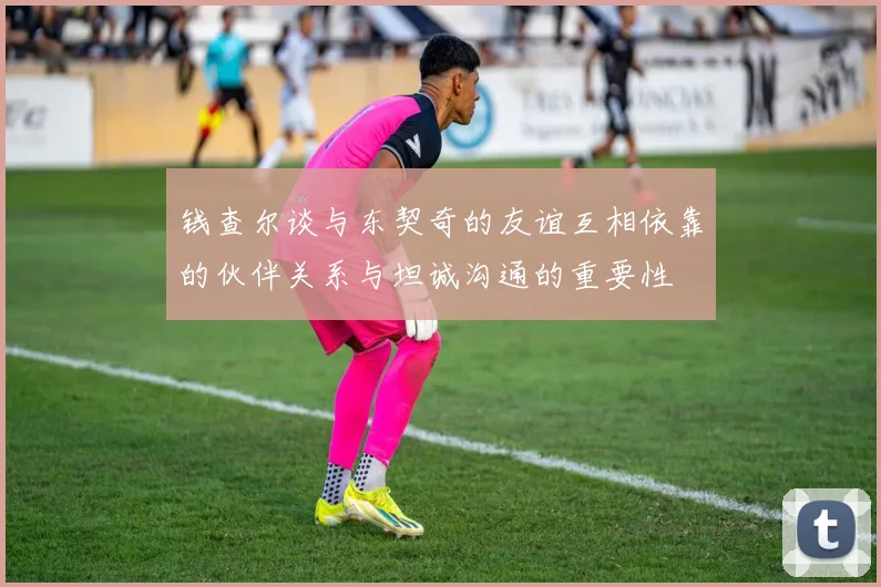 钱查尔谈与东契奇的友谊互相依靠的伙伴关系与坦诚沟通的重要性