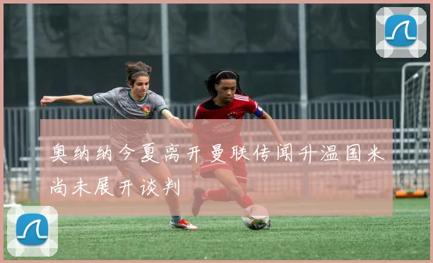 奥纳纳今夏离开曼联传闻升温国米尚未展开谈判