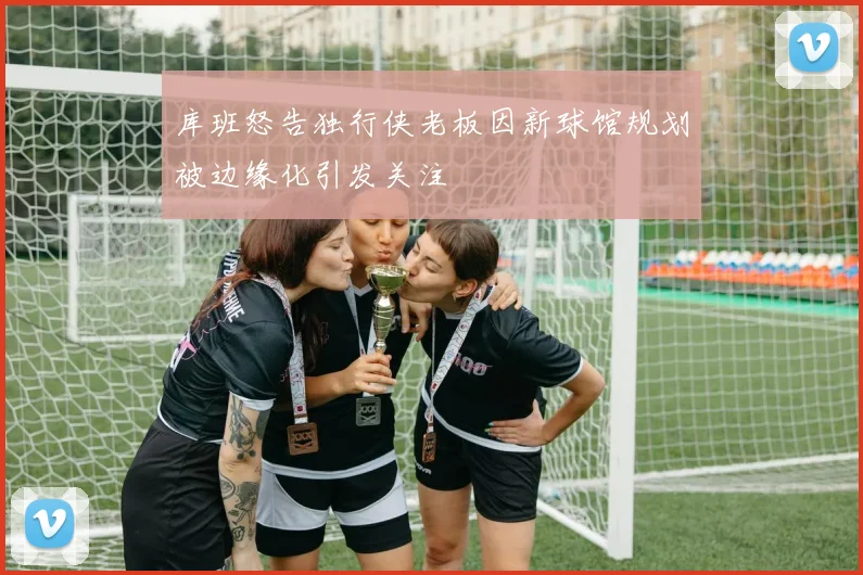 库班怒告独行侠老板因新球馆规划被边缘化引发关注