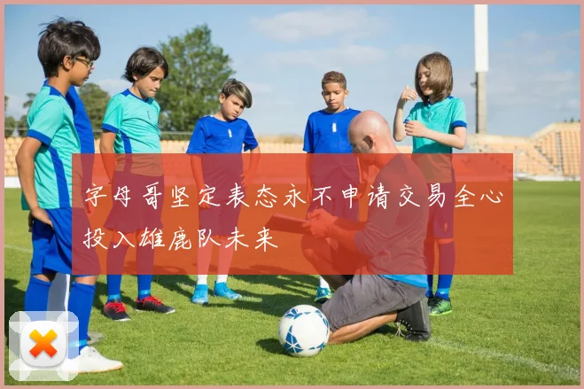 字母哥坚定表态永不申请交易全心投入雄鹿队未来