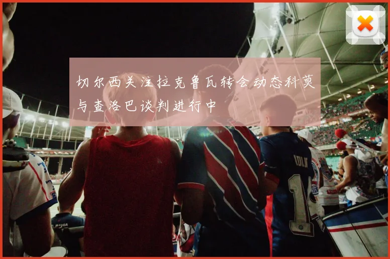 切尔西关注拉克鲁瓦转会动态科莫与查洛巴谈判进行中