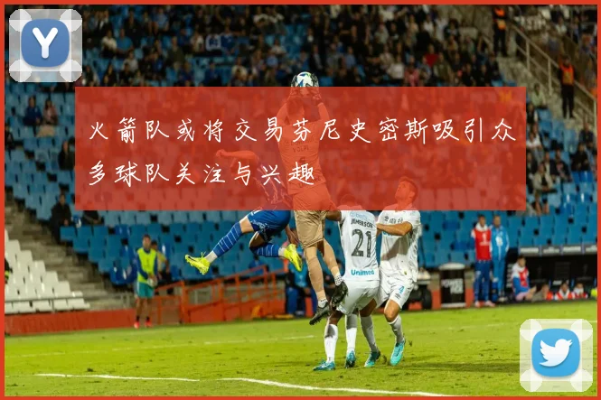 火箭队或将交易芬尼史密斯吸引众多球队关注与兴趣