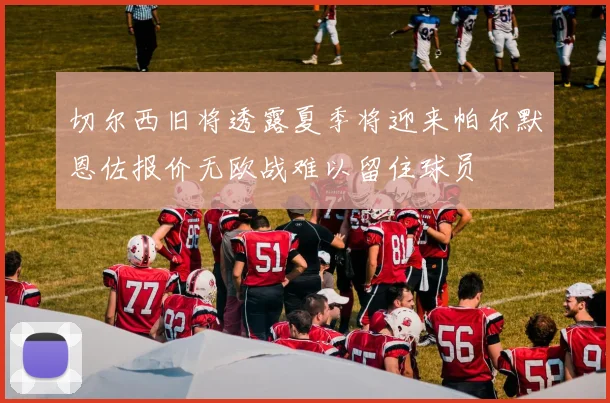 切尔西旧将透露夏季将迎来帕尔默恩佐报价无欧战难以留住球员