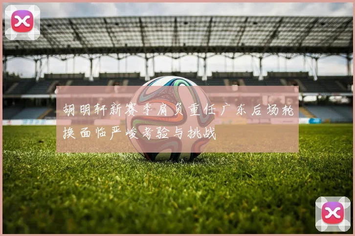 胡明轩新赛季肩负重任广东后场轮换面临严峻考验与挑战