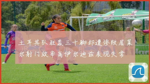 土耳其队狂轰三十脚却遭惨败居莱尔射门效率高伊尔迪兹表现失常