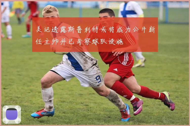 美记透露斯普利特或将成为公牛新任主帅并已考察球队设施