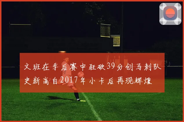 文班在季后赛中狂砍39分创马刺队史新高自2017年小卡后再现辉煌