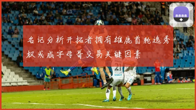 名记分析开拓者拥有雄鹿首轮选秀权或成字母哥交易关键因素